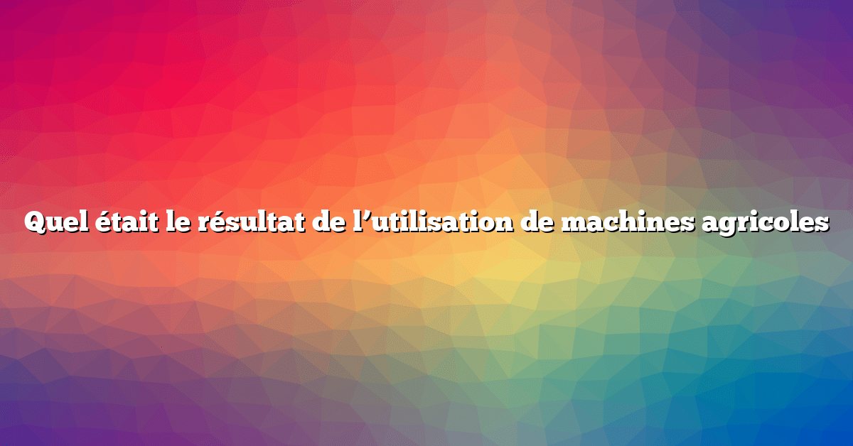 Quel était le résultat de l’utilisation de machines agricoles