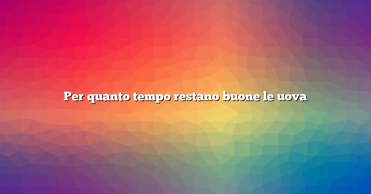 Per quanto tempo restano buone le uova