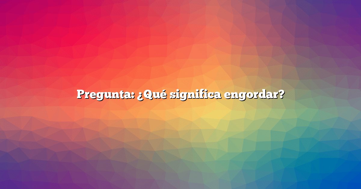 Pregunta: ¿Qué significa engordar?