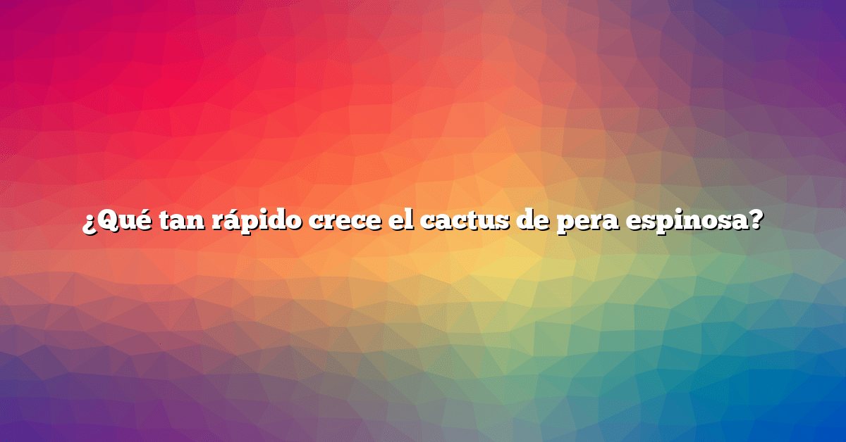 ¿Qué tan rápido crece el cactus de pera espinosa?