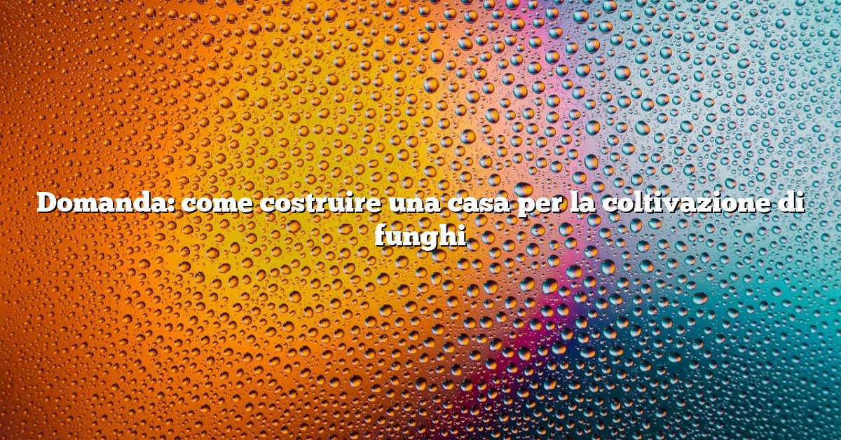 Domanda: come costruire una casa per la coltivazione di funghi