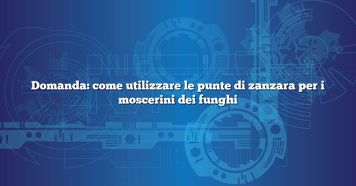Domanda: come utilizzare le punte di zanzara per i moscerini dei funghi