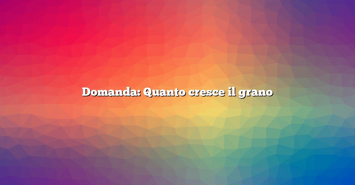 Domanda: Quanto cresce il grano