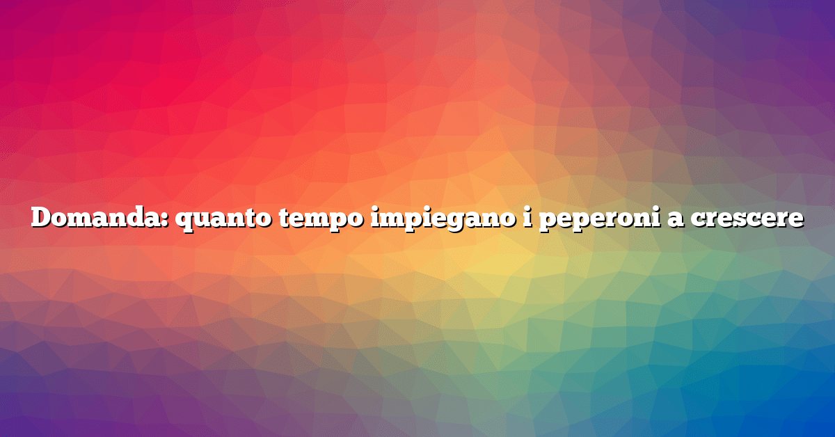 Domanda: quanto tempo impiegano i peperoni a crescere