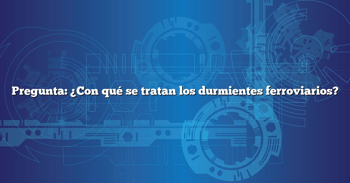 Pregunta: ¿Con qué se tratan los durmientes ferroviarios?