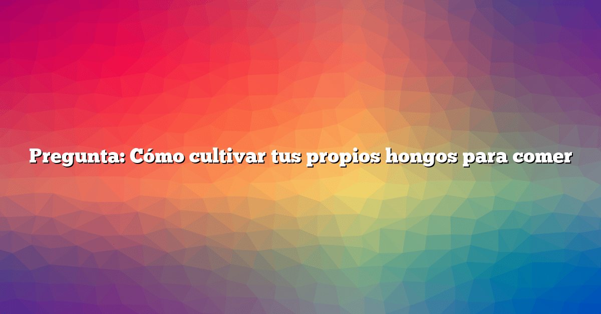 Pregunta: Cómo cultivar tus propios hongos para comer