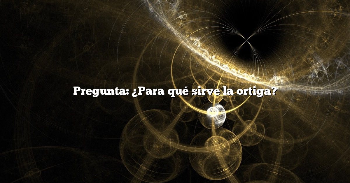 Pregunta: ¿Para qué sirve la ortiga?
