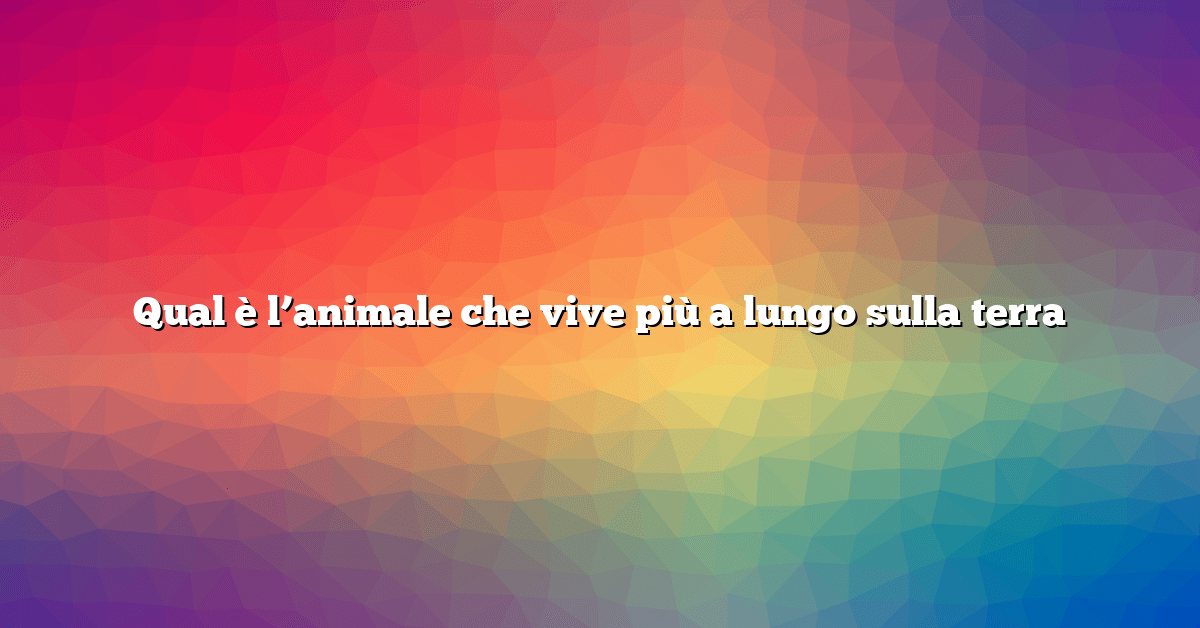 Qual è l’animale che vive più a lungo sulla terra