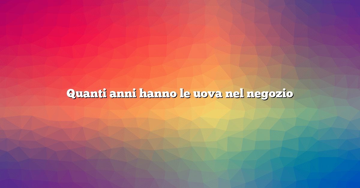 Quanti anni hanno le uova nel negozio