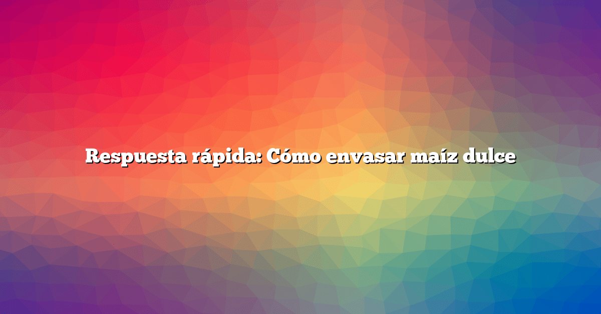 Respuesta rápida: Cómo envasar maíz dulce