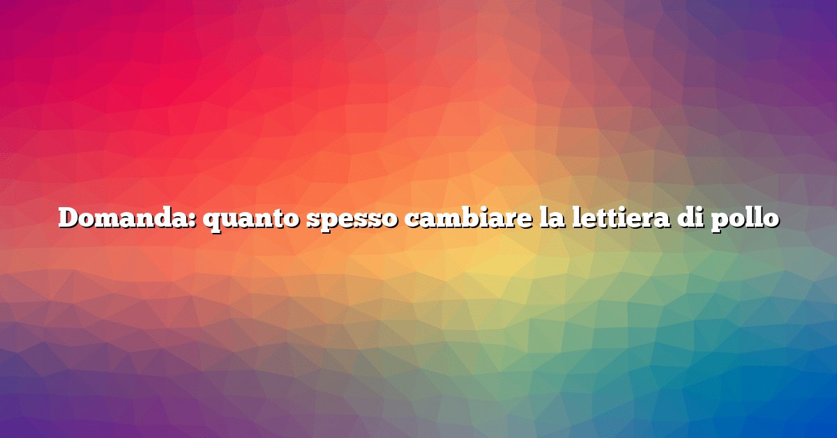 Domanda: quanto spesso cambiare la lettiera di pollo