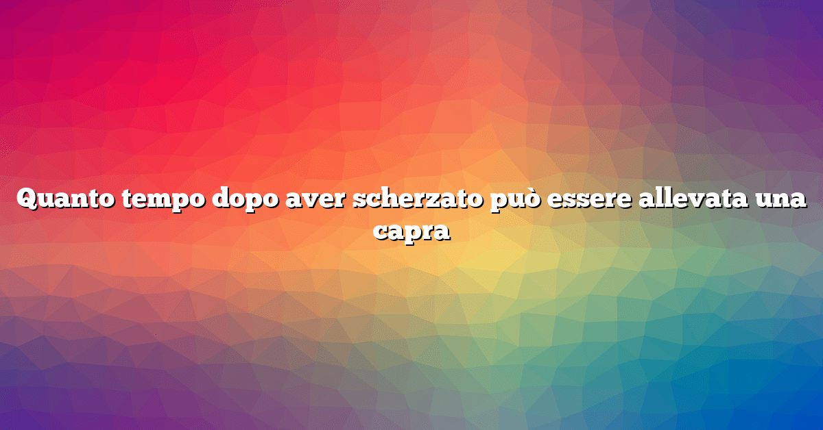 Quanto tempo dopo aver scherzato può essere allevata una capra