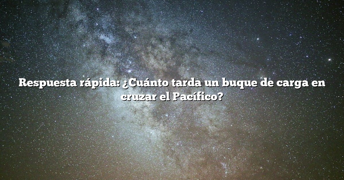 Respuesta rápida: ¿Cuánto tarda un buque de carga en cruzar el Pacífico?
