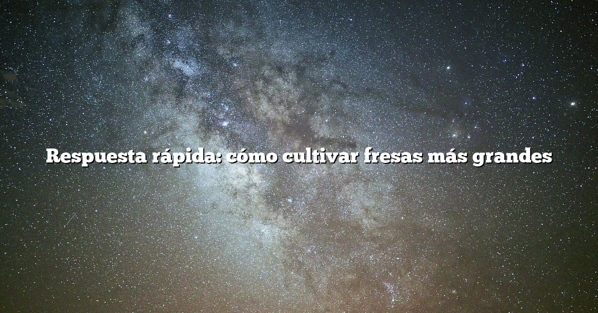 Respuesta rápida: cómo cultivar fresas más grandes