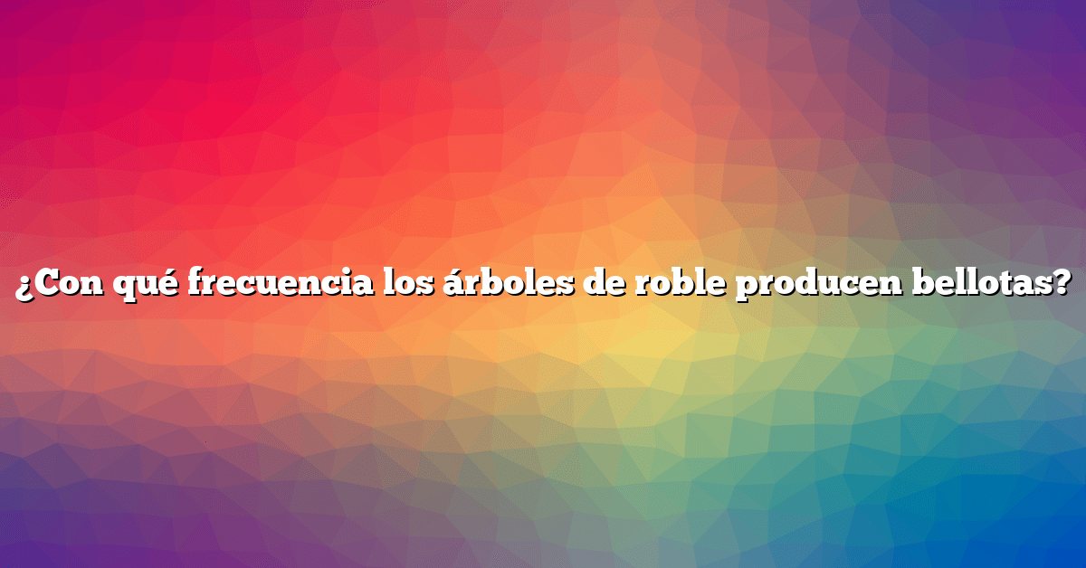 ¿Con qué frecuencia los árboles de roble producen bellotas?