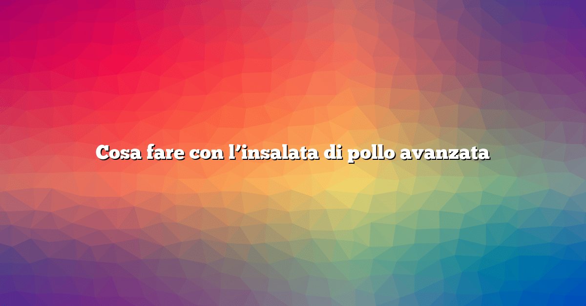 Cosa fare con l’insalata di pollo avanzata