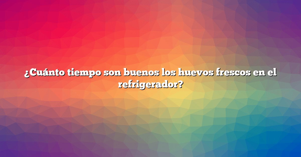 ¿Cuánto tiempo son buenos los huevos frescos en el refrigerador?