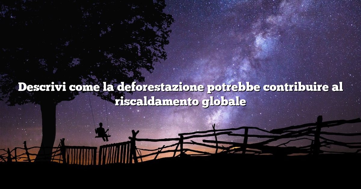 Descrivi come la deforestazione potrebbe contribuire al riscaldamento globale