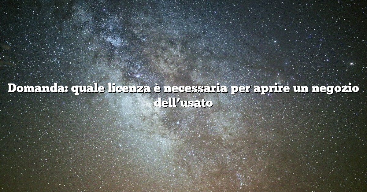 Domanda: quale licenza è necessaria per aprire un negozio dell’usato