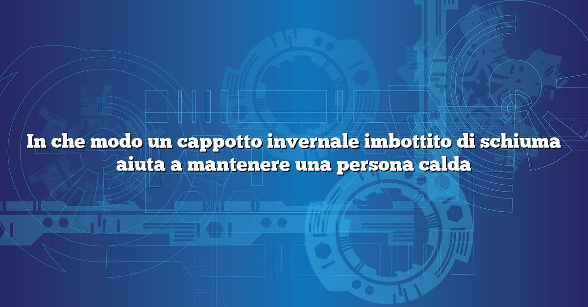 In che modo un cappotto invernale imbottito di schiuma aiuta a mantenere una persona calda