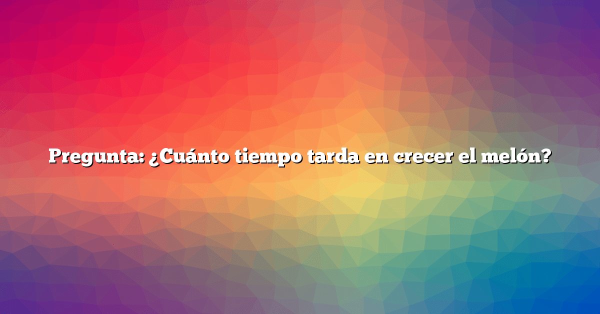 Pregunta: ¿Cuánto tiempo tarda en crecer el melón?