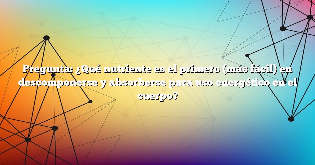 Pregunta: ¿Qué nutriente es el primero (más fácil) en descomponerse y absorberse para uso energético en el cuerpo?