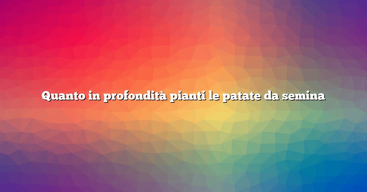 Quanto in profondità pianti le patate da semina