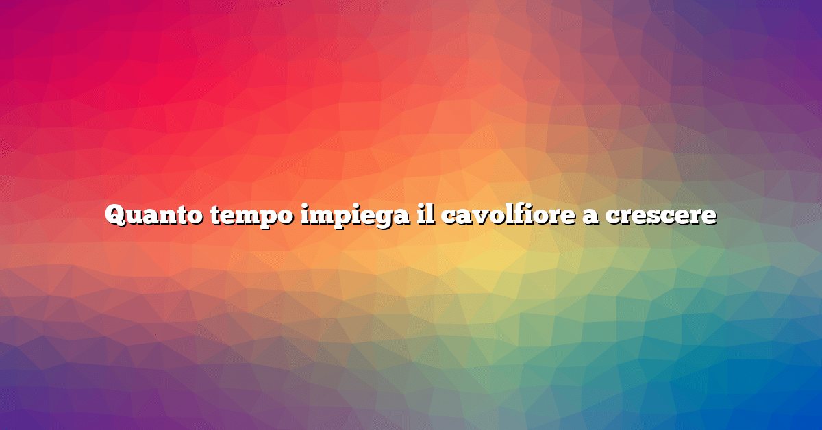 Quanto tempo impiega il cavolfiore a crescere