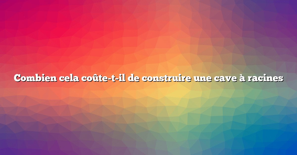 Combien cela coûte-t-il de construire une cave à racines
