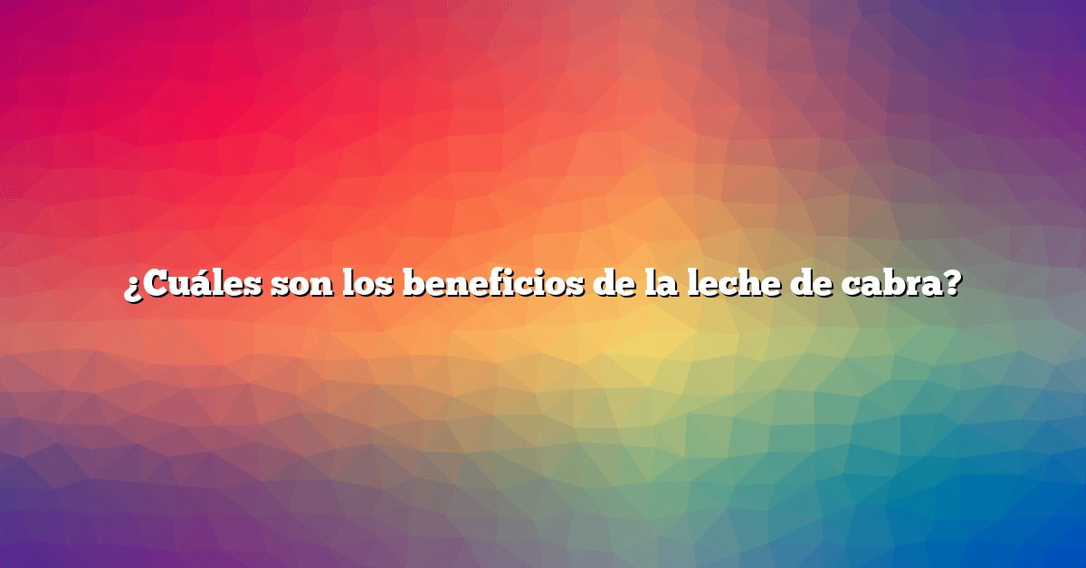 ¿Cuáles son los beneficios de la leche de cabra?