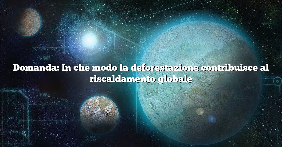 Domanda: In che modo la deforestazione contribuisce al riscaldamento globale