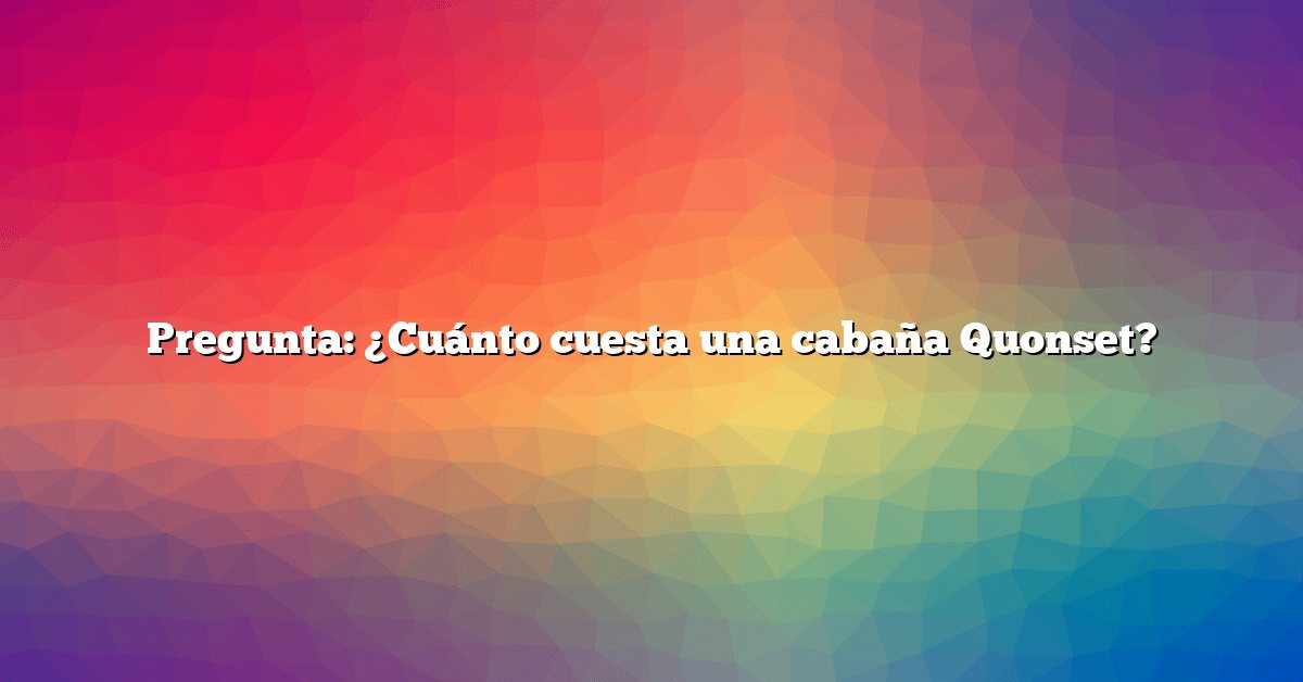 Pregunta: ¿Cuánto cuesta una cabaña Quonset?