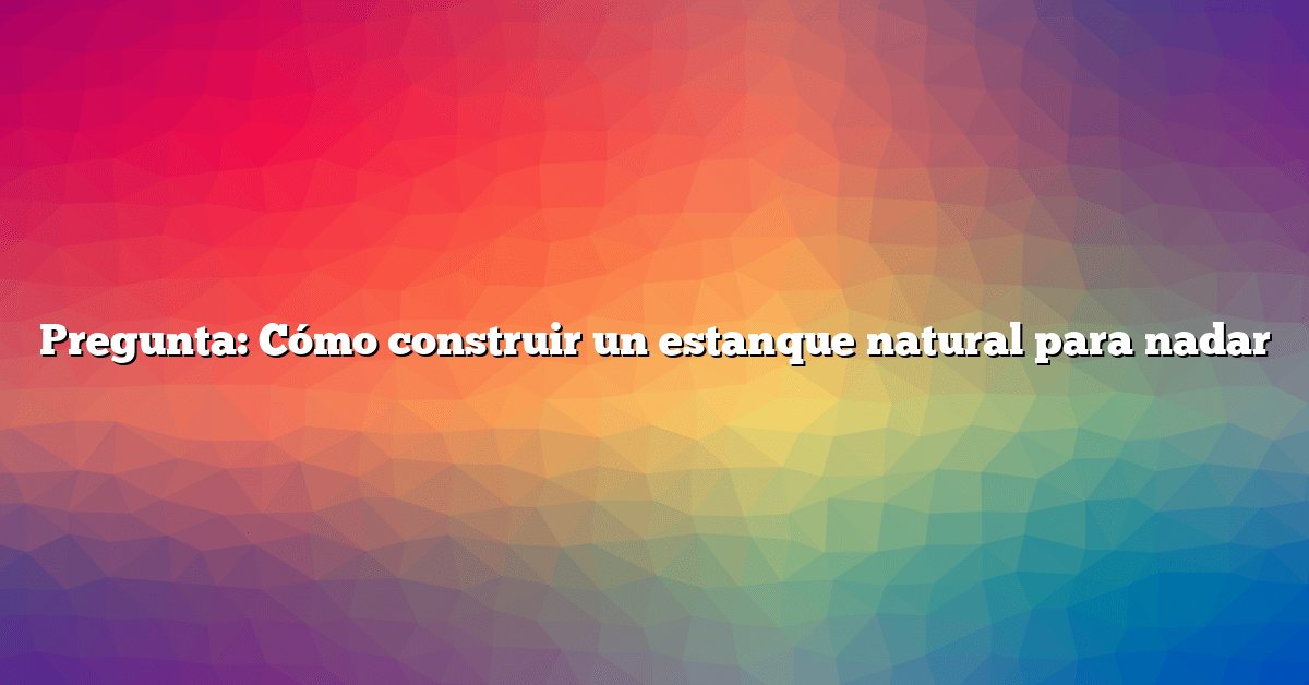 Pregunta: Cómo construir un estanque natural para nadar