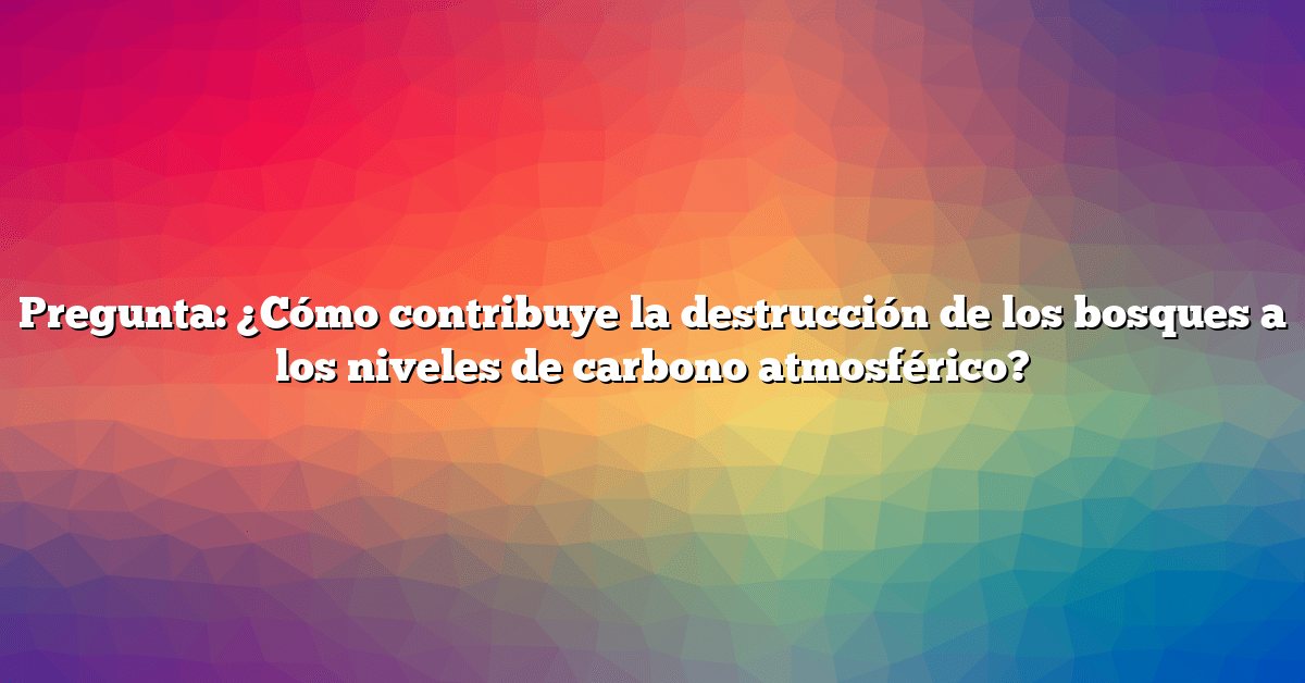 Pregunta: ¿Cómo contribuye la destrucción de los bosques a los niveles de carbono atmosférico?