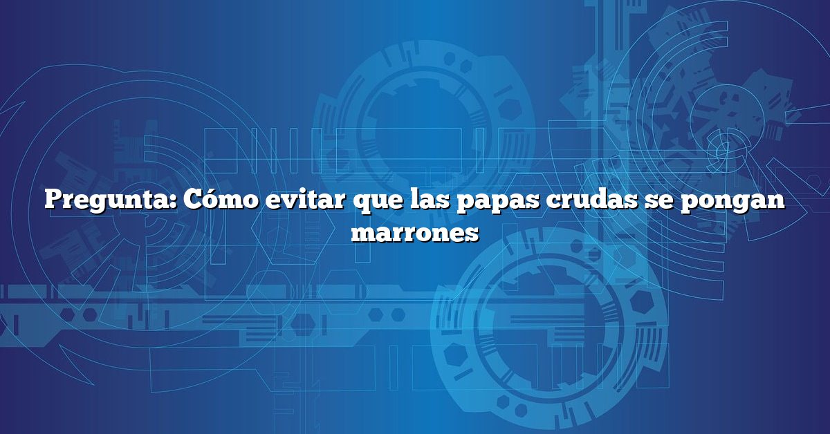 Pregunta: Cómo evitar que las papas crudas se pongan marrones