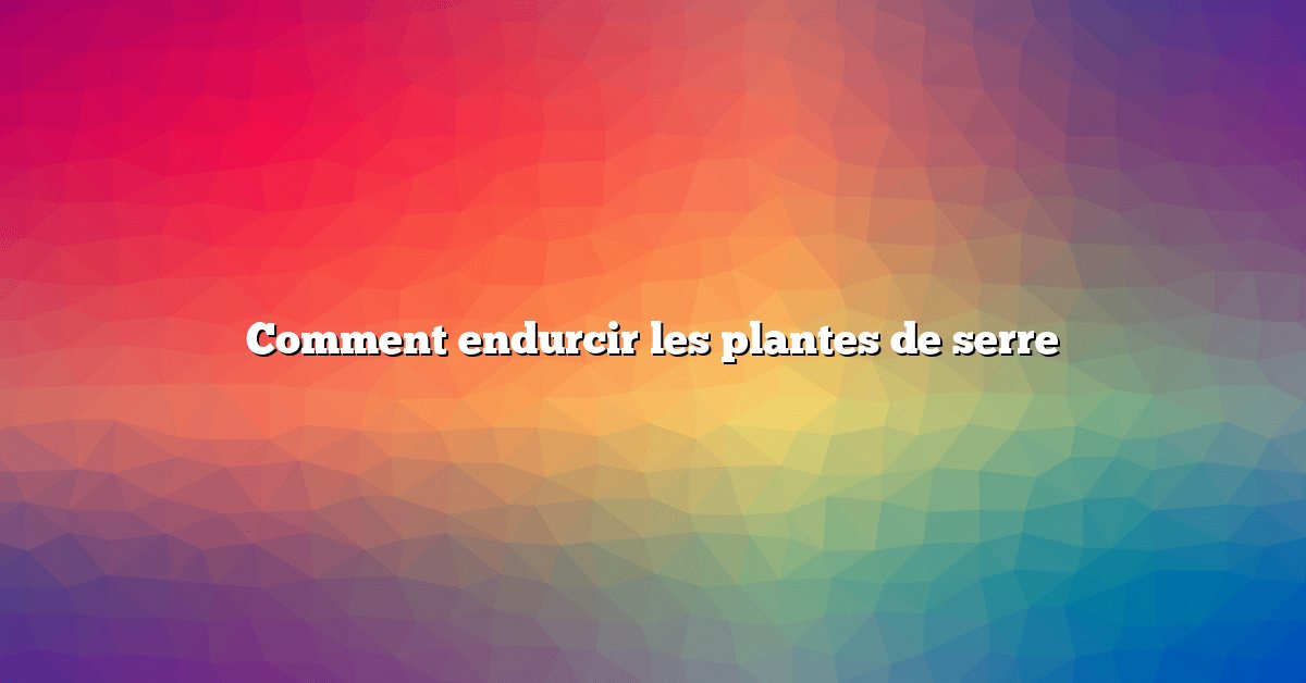 Comment endurcir les plantes de serre