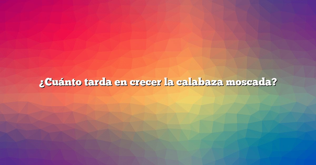 ¿Cuánto tarda en crecer la calabaza moscada?