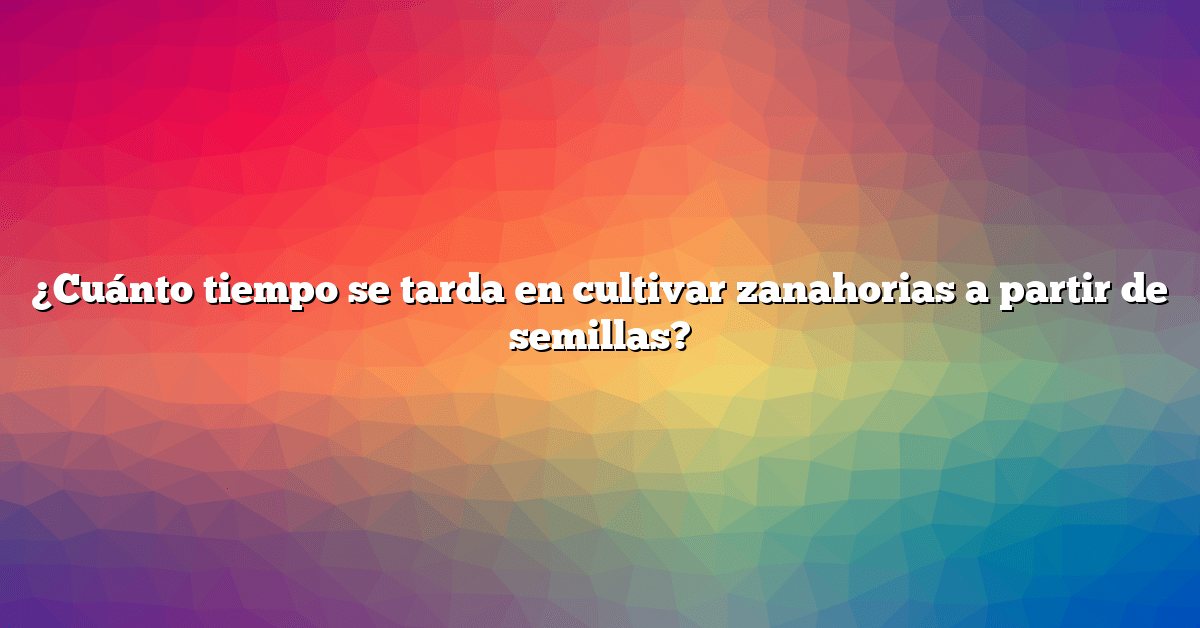 ¿Cuánto tiempo se tarda en cultivar zanahorias a partir de semillas?