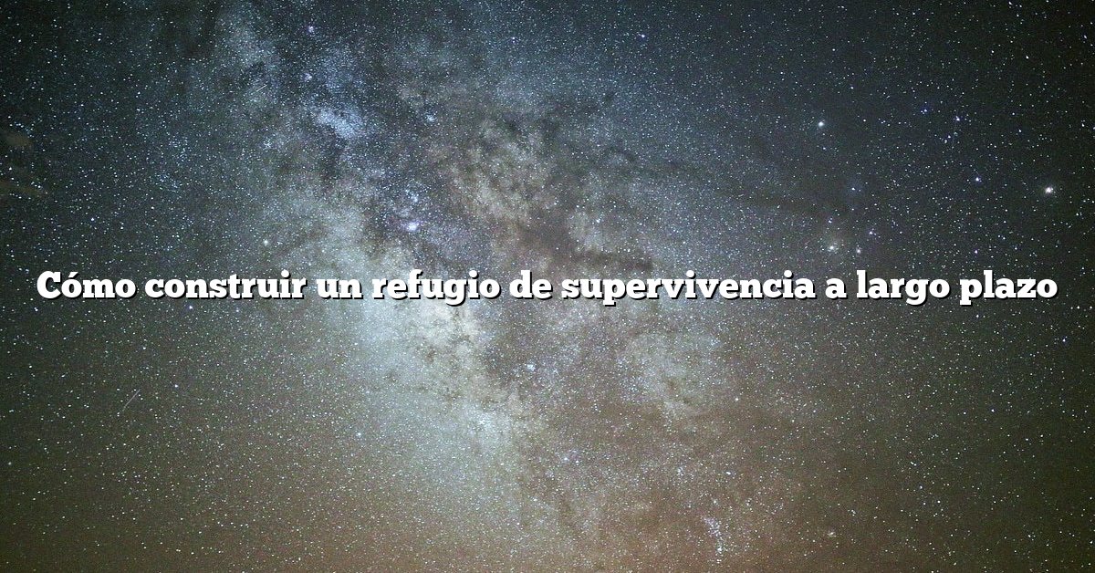 Cómo construir un refugio de supervivencia a largo plazo
