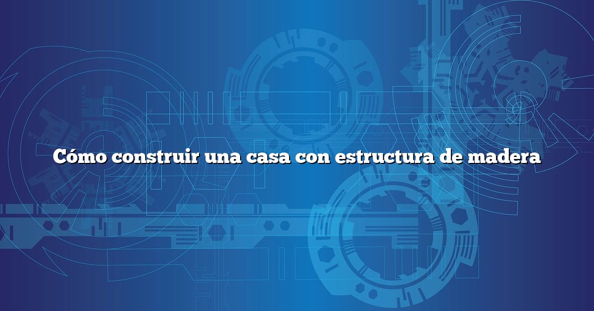 Cómo construir una casa con estructura de madera
