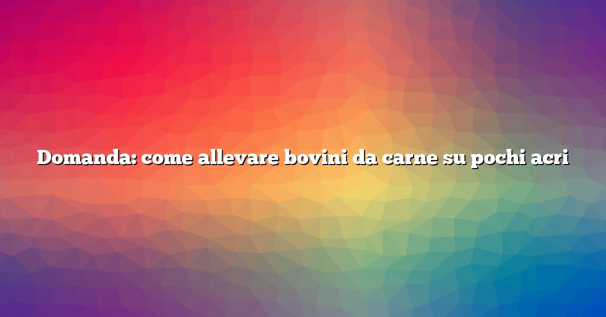 Domanda: come allevare bovini da carne su pochi acri