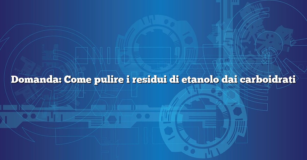 Domanda: Come pulire i residui di etanolo dai carboidrati