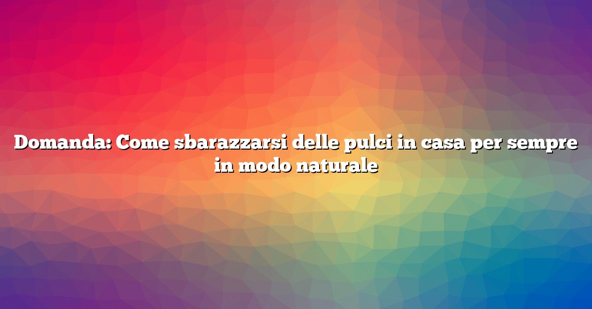 Domanda: Come sbarazzarsi delle pulci in casa per sempre in modo naturale