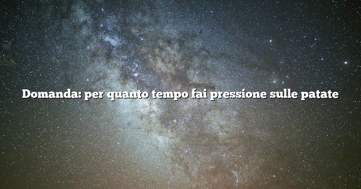 Domanda: per quanto tempo fai pressione sulle patate