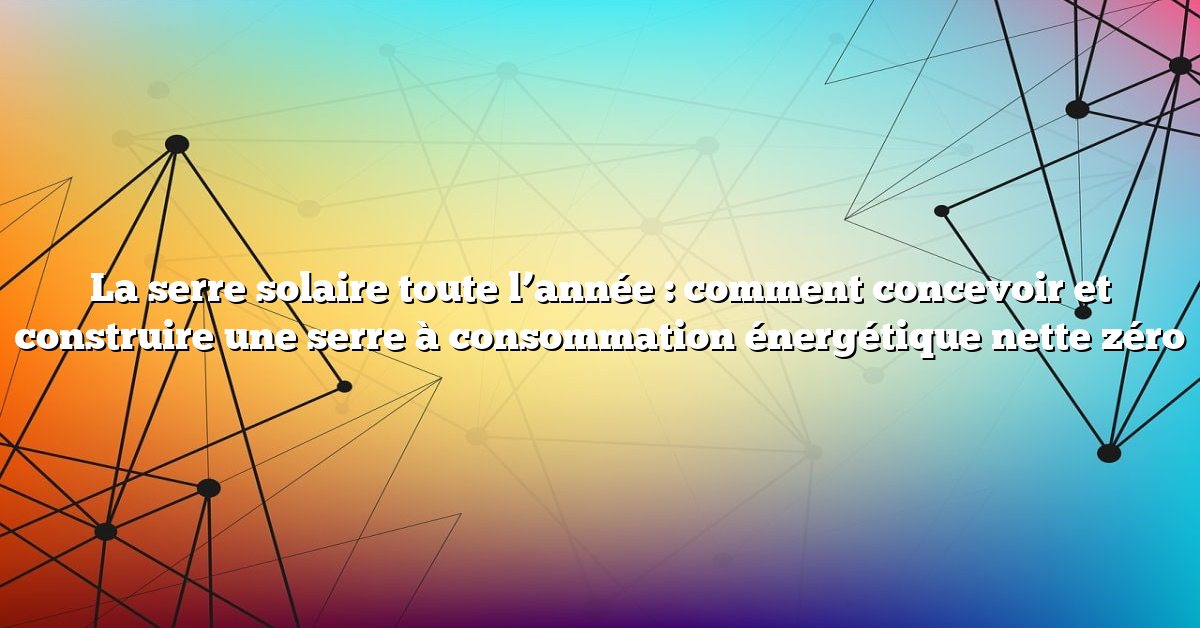 La serre solaire toute l’année : comment concevoir et construire une serre à consommation énergétique nette zéro