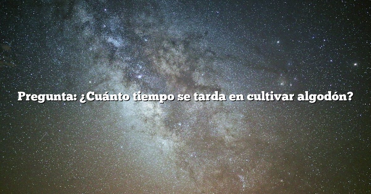 Pregunta: ¿Cuánto tiempo se tarda en cultivar algodón?