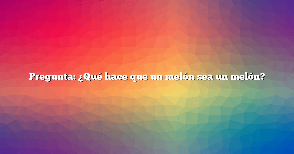 Pregunta: ¿Qué hace que un melón sea un melón?