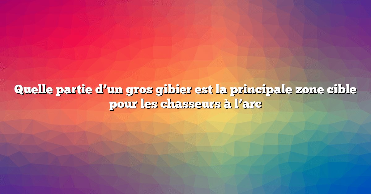 Quelle partie d’un gros gibier est la principale zone cible pour les chasseurs à l’arc