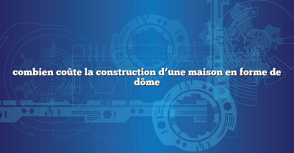 combien coûte la construction d’une maison en forme de dôme