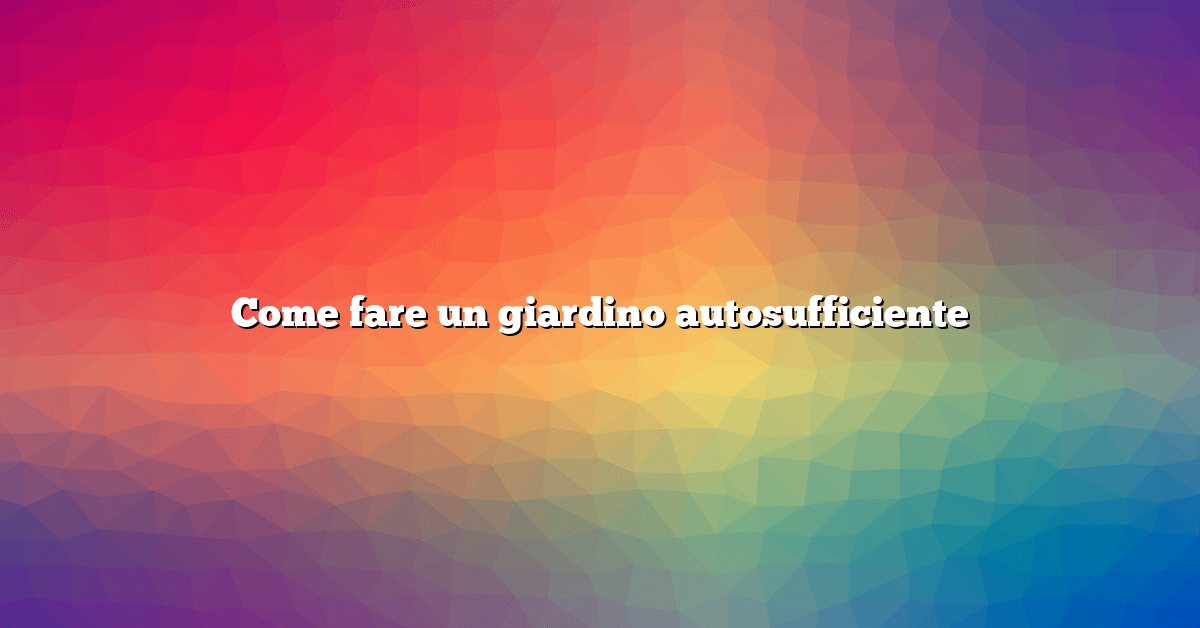 Come fare un giardino autosufficiente